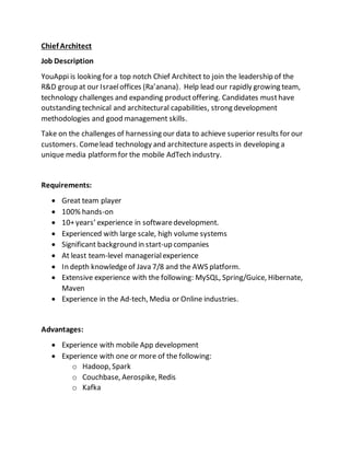 Chief Architect
Job Description
YouAppi is looking for a top notch Chief Architect to join the leadership of the
R&D group at our Israeloffices (Ra’anana). Help lead our rapidly growing team,
technology challenges and expanding productoffering. Candidates musthave
outstanding technical and architectural capabilities, strong development
methodologies and good management skills.
Take on the challenges of harnessing our data to achieve superior results for our
customers. Comelead technology and architecture aspects in developing a
unique media platformfor the mobile AdTech industry.
Requirements:
 Great team player
 100% hands-on
 10+years’ experience in softwaredevelopment.
 Experienced with large scale, high volume systems
 Significant background in start-up companies
 At least team-level managerialexperience
 In depth knowledgeof Java 7/8 and the AWS platform.
 Extensive experience with the following: MySQL, Spring/Guice, Hibernate,
Maven
 Experience in the Ad-tech, Media or Online industries.
Advantages:
 Experience with mobile App development
 Experience with one or more of the following:
o Hadoop, Spark
o Couchbase, Aerospike, Redis
o Kafka
 