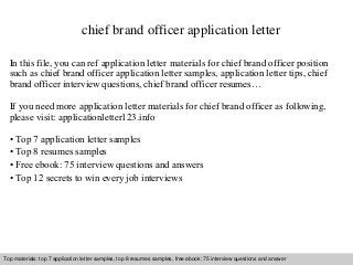 chief brand officer application letter 
In this file, you can ref application letter materials for chief brand officer position 
such as chief brand officer application letter samples, application letter tips, chief 
brand officer interview questions, chief brand officer resumes… 
If you need more application letter materials for chief brand officer as following, 
please visit: applicationletter123.info 
• Top 7 application letter samples 
• Top 8 resumes samples 
• Free ebook: 75 interview questions and answers 
• Top 12 secrets to win every job interviews 
Top materials: top 7 application letter samples, top 8 resumes samples, free ebook: 75 interview questions and answer 
Interview questions and answers – free download/ pdf and ppt file 
 