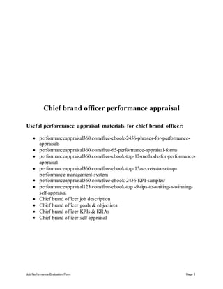 Job Performance Evaluation Form Page 1
Chief brand officer performance appraisal
Useful performance appraisal materials for chief brand officer:
 performanceappraisal360.com/free-ebook-2456-phrases-for-performance-
appraisals
 performanceappraisal360.com/free-65-performance-appraisal-forms
 performanceappraisal360.com/free-ebook-top-12-methods-for-performance-
appraisal
 performanceappraisal360.com/free-ebook-top-15-secrets-to-set-up-
performance-management-system
 performanceappraisal360.com/free-ebook-2436-KPI-samples/
 performanceappraisal123.com/free-ebook-top -9-tips-to-writing-a-winning-
self-appraisal
 Chief brand officer job description
 Chief brand officer goals & objectives
 Chief brand officer KPIs & KRAs
 Chief brand officer self appraisal
 