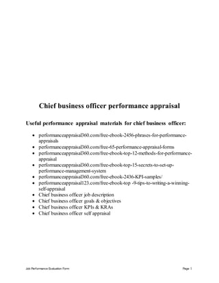 Job Performance Evaluation Form Page 1
Chief business officer performance appraisal
Useful performance appraisal materials for chief business officer:
 performanceappraisal360.com/free-ebook-2456-phrases-for-performance-
appraisals
 performanceappraisal360.com/free-65-performance-appraisal-forms
 performanceappraisal360.com/free-ebook-top-12-methods-for-performance-
appraisal
 performanceappraisal360.com/free-ebook-top-15-secrets-to-set-up-
performance-management-system
 performanceappraisal360.com/free-ebook-2436-KPI-samples/
 performanceappraisal123.com/free-ebook-top -9-tips-to-writing-a-winning-
self-appraisal
 Chief business officer job description
 Chief business officer goals & objectives
 Chief business officer KPIs & KRAs
 Chief business officer self appraisal
 