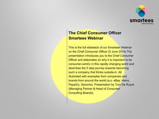 The Chief Consumer Officer
Smartees Webinar
This is the full slidedeck of our Smartees Webinar
on the Chief Consumer Officer (5 June 2014).The
presentation introduces you to the Chief Consumer
Officer and elaborates on why it is important to be
consumer-centric in this rapidly changing world and
describes the 5 step journey towards becoming
such a company that thinks outside-in. All
illustrated with examples from companies and
brands from around the world (a.o. eBay, Heinz,
PepsiCo, Sanoma). Presentation by Tom De Ruyck
(Managing Partner & Head of Consumer
Consulting Boards).
 