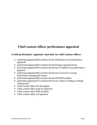 Job Performance Evaluation Form Page 1
Chief content officer performance appraisal
Useful performance appraisal materials for chief content officer:
 performanceappraisal360.com/free-ebook-2456-phrases-for-performance-
appraisals
 performanceappraisal360.com/free-65-performance-appraisal-forms
 performanceappraisal360.com/free-ebook-top-12-methods-for-performance-
appraisal
 performanceappraisal360.com/free-ebook-top-15-secrets-to-set-up-
performance-management-system
 performanceappraisal360.com/free-ebook-2436-KPI-samples/
 performanceappraisal123.com/free-ebook-top -9-tips-to-writing-a-winning-
self-appraisal
 Chief content officer job description
 Chief content officer goals & objectives
 Chief content officer KPIs & KRAs
 Chief content officer self appraisal
 