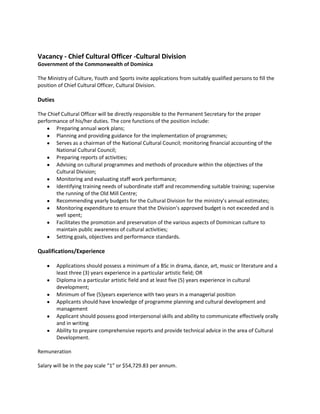 Vacancy - Chief Cultural Officer -Cultural Division
Government of the Commonwealth of Dominica
The Ministry of Culture, Youth and Sports invite applications from suitably qualified persons to fill the
position of Chief Cultural Officer, Cultural Division.

Duties
The Chief Cultural Officer will be directly responsible to the Permanent Secretary for the proper
performance of his/her duties. The core functions of the position include:
Preparing annual work plans;
Planning and providing guidance for the implementation of programmes;
Serves as a chairman of the National Cultural Council; monitoring financial accounting of the
National Cultural Council;
Preparing reports of activities;
Advising on cultural programmes and methods of procedure within the objectives of the
Cultural Division;
Monitoring and evaluating staff work performance;
Identifying training needs of subordinate staff and recommending suitable training; supervise
the running of the Old Mill Centre;
Recommending yearly budgets for the Cultural Division for the ministry’s annual estimates;
Monitoring expenditure to ensure that the Division’s approved budget is not exceeded and is
well spent;
Facilitates the promotion and preservation of the various aspects of Dominican culture to
maintain public awareness of cultural activities;
Setting goals, objectives and performance standards.

Qualifications/Experience
Applications should possess a minimum of a BSc in drama, dance, art, music or literature and a
least three (3) years experience in a particular artistic field; OR
Diploma in a particular artistic field and at least five (5) years experience in cultural
development;
Minimum of five (5)years experience with two years in a managerial position
Applicants should have knowledge of programme planning and cultural development and
management
Applicant should possess good interpersonal skills and ability to communicate effectively orally
and in writing
Ability to prepare comprehensive reports and provide technical advice in the area of Cultural
Development.
Remuneration
Salary will be in the pay scale “1” or $54,729.83 per annum.

 
