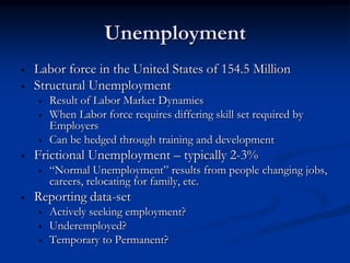 Unemployment
•   Labor force in the United States of 154.5 Million
•   Structural Unemployment
    •   Result of Labor Market Dynamics
    •   When Labor force requires differing skill set required by
        Employers
    •   Can be hedged through training and development
•   Frictional Unemployment – typically 2-3%
    •   “Normal Unemployment” results from people changing jobs,
        careers, relocating for family, etc.
•   Reporting data-set
    •   Actively seeking employment?
    •   Underemployed?
    •   Temporary to Permanent?
 