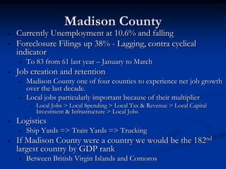 Madison County
•   Currently Unemployment at 10.6% and falling
•   Foreclosure Filings up 38% - Lagging, contra cyclical
    indicator
    •   To 83 from 61 last year – January to March
•   Job creation and retention
    •   Madison County one of four counties to experience net job growth
        over the last decade.
    •   Local jobs particularly important because of their multiplier
         •   Local Jobs > Local Spending > Local Tax & Revenue > Local Capital
             Investment & Infrastructure > Local Jobs
•   Logistics
    •   Ship Yards => Train Yards => Trucking
•   If Madison County were a country we would be the 182nd
    largest country by GDP rank
    •   Between British Virgin Islands and Comoros
 