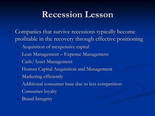 Recession Lesson
•   Companies that survive recessions typically become
    profitable in the recovery through effective positioning
    •   Acquisition of inexpensive capital
    •   Lean Management – Expense Management
    •   Cash/Asset Management
    •   Human Capital Acquisition and Management
    •   Marketing efficiently
    •   Additional consumer base due to less competition
    •   Consumer loyalty
    •   Brand Integrity
 