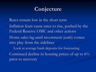 Conjecture
•   Rates remain low in the short term
•   Inflation fears cause rates to rise, pushed by the
    Federal Reserve OMC and other actions
•   Home sales lag until investment (cash) comes
    into play from the sidelines
    •   Look at average bank deposits for forecasting
•   Continued decline in housing prices of up to 6%
    prior to recovery
 