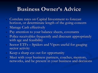 Business Owner’s Advice
•   Correlate rates on Capital Investment to forecast
    horizon, or determinate length of the going-concern
•   Manage Cash effectively
•   Pay attention to your balance sheets, covenants
•   Police receivables frequently and discount appropriately
    with age and feasibility
•   Sector ETFs – Spiders and Vipers useful for gauging
    sector activity
•   Keep a sharp eye out for opportunity
•   Meet with your business partners, coaches, mentors,
    networks, and be present in your business and decisions
 