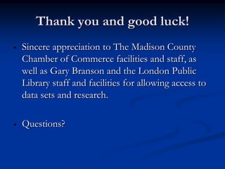 Thank you and good luck!
•   Sincere appreciation to The Madison County
    Chamber of Commerce facilities and staff, as
    well as Gary Branson and the London Public
    Library staff and facilities for allowing access to
    data sets and research.

•   Questions?
 