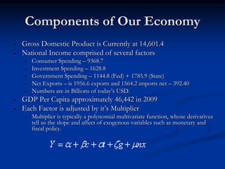 Components of Our Economy
•   Gross Domestic Product is Currently at 14,601.4
•   National Income comprised of several factors
    •   Consumer Spending – 9368.7
    •   Investment Spending – 1628.8
    •   Government Spending – 1144.8 (Fed) + 1785.9 (State)
    •   Net Exports – is 1956.6 exports and 1564.2 imports net – 392.40
    •   Numbers are in Billions of today’s USD.
•   GDP Per Capita approximately 46,442 in 2009
•   Each Factor is adjusted by it’s Multiplier
    •   Multiplier is typically a polynomial multivariate function, whose derivatives
        tell us the slope and affect of exogenous variables such as monetary and
        fiscal policy.
 