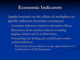 Economic Indicators
•   Applied research on the effects of multipliers on
    specific indicators determine consistency
    •   Consistent indicators tracked to determine efficacy
    •   Derivatives show whether indicator is leading,
        lagging, current, and its cyclical nature.
    •   Forecasting uses leading, pro-cyclical and counter
        cyclical indicators.
         •   Pro-Cyclical will rise, relative in scope, approximately 6-12
             months prior to GDP fluctuations.
 