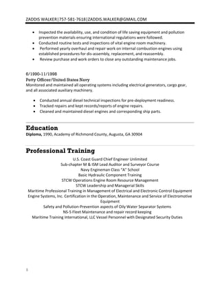 3
ZADDIS WALKER|757-581-7618|ZADDIS.WALKER@GMAIL.COM
• Inspected the availability, use, and condition of life saving equipment and pollution
prevention materials ensuring international regulations were followed.
• Conducted routine tests and inspections of vital engine room machinery.
• Performed yearly overhaul and repair work on internal combustion engines using
established procedures for dis-assembly, replacement, and reassembly.
• Review purchase and work orders to close any outstanding maintenance jobs.
6/1990-11/1998
Petty Officer/United States Navy
Monitored and maintained all operating systems including electrical generators, cargo gear,
and all associated auxiliary machinery.
• Conducted annual diesel technical inspections for pre-deployment readiness.
• Tracked repairs and kept records/reports of engine repairs.
• Cleaned and maintained diesel engines and corresponding ship parts.
Education
Diploma, 1990, Academy of Richmond County, Augusta, GA 30904
Professional Training
U.S. Coast Guard Chief Engineer Unlimited
Sub-chapter M & ISM Lead Auditor and Surveyor Course
Navy Engineman Class “A" School
Basic Hydraulic Component Training
STCW Operations Engine Room Resource Management
STCW Leadership and Managerial Skills
Maritime Professional Training in Management of Electrical and Electronic Control Equipment
Engine Systems, Inc. Certification in the Operation, Maintenance and Service of Electromotive
Equipment
Safety and Pollution-Prevention aspects of Oily Water Separator Systems
NS-5 Fleet Maintenance and repair record keeping
Maritime Training International, LLC Vessel Personnel with Designated Security Duties
 