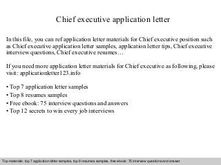 Chief executive application letter 
In this file, you can ref application letter materials for Chief executive position such 
as Chief executive application letter samples, application letter tips, Chief executive 
interview questions, Chief executive resumes… 
If you need more application letter materials for Chief executive as following, please 
visit: applicationletter123.info 
• Top 7 application letter samples 
• Top 8 resumes samples 
• Free ebook: 75 interview questions and answers 
• Top 12 secrets to win every job interviews 
Top materials: top 7 application letter samples, top 8 resumes samples, free ebook: 75 interview questions and answer 
Interview questions and answers – free download/ pdf and ppt file 
 
