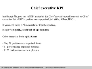 Chief executive KPI 
In this ppt file, you can ref KPI materials for Chief executive position such as Chief 
executive list of KPIs, performance appraisal, job skills, KRAs, BSC… 
If you need more KPI materials for Chief executive, 
please visit: kpi123.com/list-of-kpi-samples 
Other materials from kpi123.com 
• Top 28 performance appraisal forms 
• 11 performance appraisal methods 
• 1125 performance review phrases 
Top materials: top sales KPIs, Top 28 performance appraisal forms, 11 performance appraisal methods 
Interview questions and answers – free download/ pdf and ppt file 
 