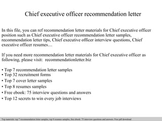 Chief executive officer recommendation letter 
In this file, you can ref recommendation letter materials for Chief executive officer 
position such as Chief executive officer recommendation letter samples, 
recommendation letter tips, Chief executive officer interview questions, Chief 
executive officer resumes… 
If you need more recommendation letter materials for Chief executive officer as 
following, please visit: recommendationletter.biz 
• Top 7 recommendation letter samples 
• Top 32 recruitment forms 
• Top 7 cover letter samples 
• Top 8 resumes samples 
• Free ebook: 75 interview questions and answers 
• Top 12 secrets to win every job interviews 
Interview questions and answers – free download/ pdf and ppt file 
Top materials: top 7 recommendation letter samples, top 8 resumes samples, free ebook: 75 interview questions and answers. Free pdf download 
 