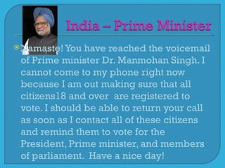  Namaste! You  have reached the voicemail
 of Prime minister Dr. Manmohan Singh. I
 cannot come to my phone right now
 because I am out making sure that all
 citizens18 and over are registered to
 vote. I should be able to return your call
 as soon as I contact all of these citizens
 and remind them to vote for the
 President, Prime minister, and members
 of parliament. Have a nice day!
 