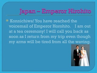     Konnichiwa! You have reached the
    voicemail of Emperor Horohito. I am out
    at a tea ceremony! I will call you back as
    soon as I return from my trip even though
    my arms will be tired from all the waving.
 