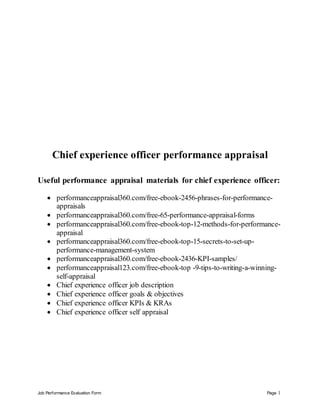 Job Performance Evaluation Form Page 1
Chief experience officer performance appraisal
Useful performance appraisal materials for chief experience officer:
 performanceappraisal360.com/free-ebook-2456-phrases-for-performance-
appraisals
 performanceappraisal360.com/free-65-performance-appraisal-forms
 performanceappraisal360.com/free-ebook-top-12-methods-for-performance-
appraisal
 performanceappraisal360.com/free-ebook-top-15-secrets-to-set-up-
performance-management-system
 performanceappraisal360.com/free-ebook-2436-KPI-samples/
 performanceappraisal123.com/free-ebook-top -9-tips-to-writing-a-winning-
self-appraisal
 Chief experience officer job description
 Chief experience officer goals & objectives
 Chief experience officer KPIs & KRAs
 Chief experience officer self appraisal
 