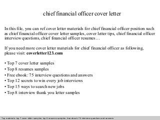 chief financial officer cover letter 
In this file, you can ref cover letter materials for chief financial officer position such 
as chief financial officer cover letter samples, cover letter tips, chief financial officer 
interview questions, chief financial officer resumes… 
If you need more cover letter materials for chief financial officer as following, 
please visit: coverletter123.com 
• Top 7 cover letter samples 
• Top 8 resumes samples 
• Free ebook: 75 interview questions and answers 
• Top 12 secrets to win every job interviews 
• Top 15 ways to search new jobs 
• Top 8 interview thank you letter samples 
Top materials: top 7 cover letter samples, top 8 Interview resumes samples, questions free and ebook: answers 75 – interview free download/ questions pdf and answers 
ppt file 
 