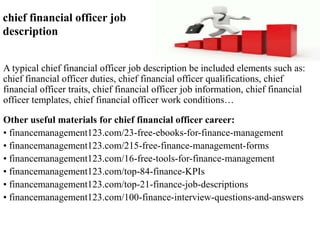 chief financial officer job 
description 
A typical chief financial officer job description be included elements such as: 
chief financial officer duties, chief financial officer qualifications, chief 
financial officer traits, chief financial officer job information, chief financial 
officer templates, chief financial officer work conditions… 
Other useful materials for chief financial officer career: 
• financemanagement123.com/23-free-ebooks-for-finance-management 
• financemanagement123.com/215-free-finance-management-forms 
• financemanagement123.com/16-free-tools-for-finance-management 
• financemanagement123.com/top-84-finance-KPIs 
• financemanagement123.com/top-21-finance-job-descriptions 
• financemanagement123.com/100-finance-interview-questions-and-answers 
 