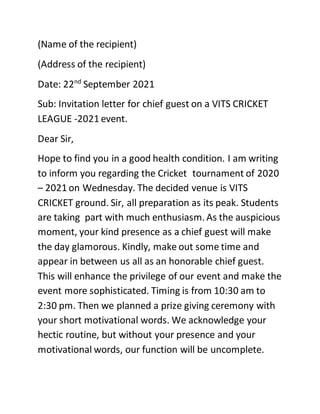 (Name of the recipient)
(Address of the recipient)
Date: 22nd
September 2021
Sub: Invitation letter for chief guest on a VITS CRICKET
LEAGUE -2021 event.
Dear Sir,
Hope to find you in a good health condition. I am writing
to inform you regarding the Cricket tournament of 2020
– 2021 on Wednesday. The decided venue is VITS
CRICKET ground. Sir, all preparation as its peak. Students
are taking part with much enthusiasm. As the auspicious
moment, your kind presence as a chief guest will make
the day glamorous. Kindly, make out some time and
appear in between us all as an honorable chief guest.
This will enhance the privilege of our event and make the
event more sophisticated. Timing is from 10:30 am to
2:30 pm. Then we planned a prize giving ceremony with
your short motivational words. We acknowledge your
hectic routine, but without your presence and your
motivational words, our function will be uncomplete.
 