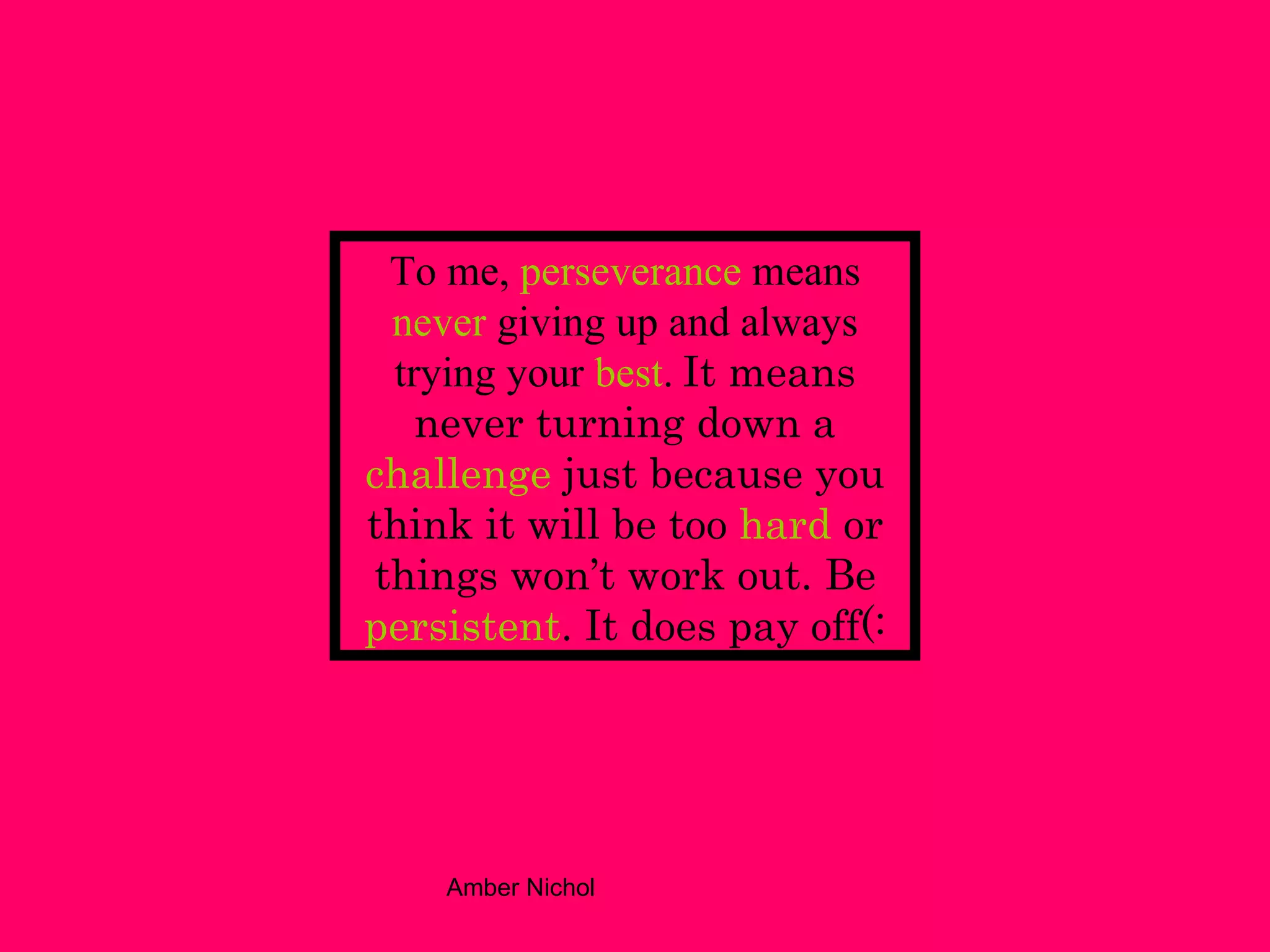 To me,   perseverance   means   never   giving up and always trying your   best .   It means never   turning down a   challenge   just because you think it will be too   hard   or things won’t work out. Be   persistent . It does pay off(: 