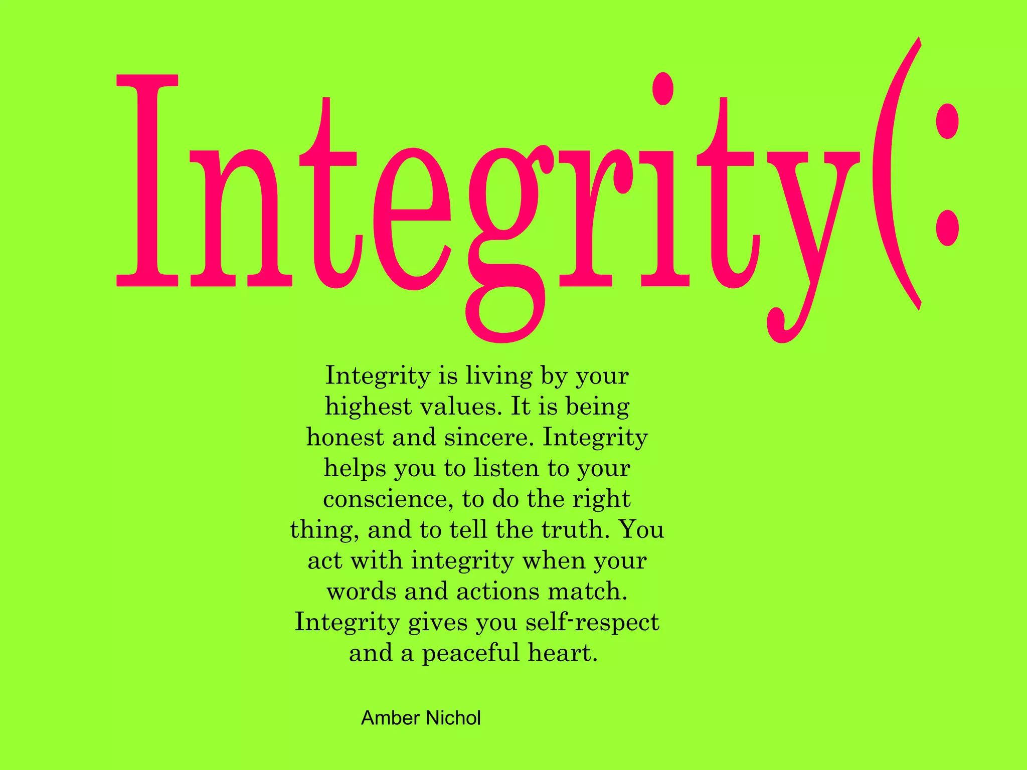 Integrity(: Integrity is living by your highest values. It is being honest and sincere. Integrity helps you to listen to your conscience, to do the right thing, and to tell the truth. You act with integrity when your words and actions match. Integrity gives you self-respect and a peaceful heart.   