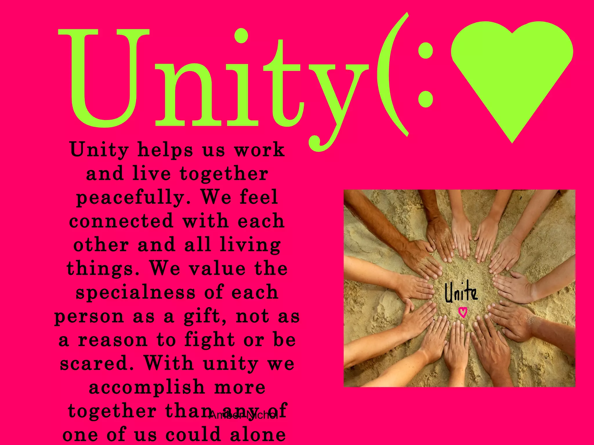 Unity helps us work and live together peacefully. We feel connected with each other and all living things. We value the specialness of each person as a gift, not as a reason to fight or be scared. With unity we accomplish more together than any of one of us could alone   Unity(: 