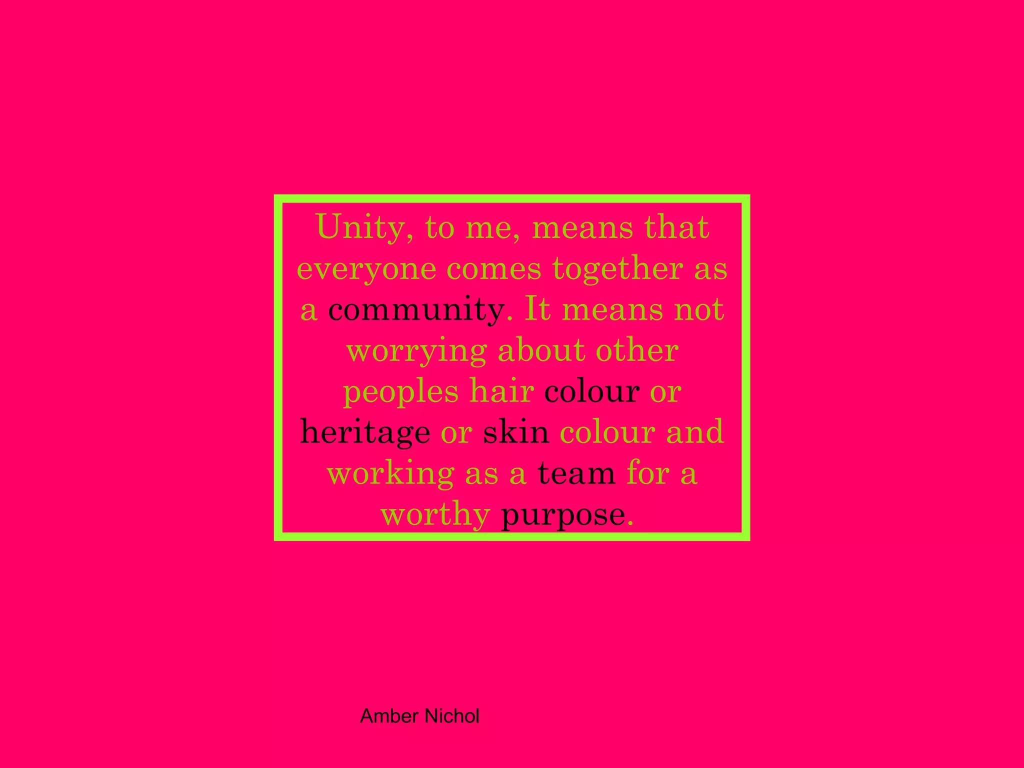 Unity, to me, means that everyone comes together as a  community . It means not worrying about other peoples hair  colour  or  heritage  or  skin  colour and working as a  team  for a worthy  purpose .  