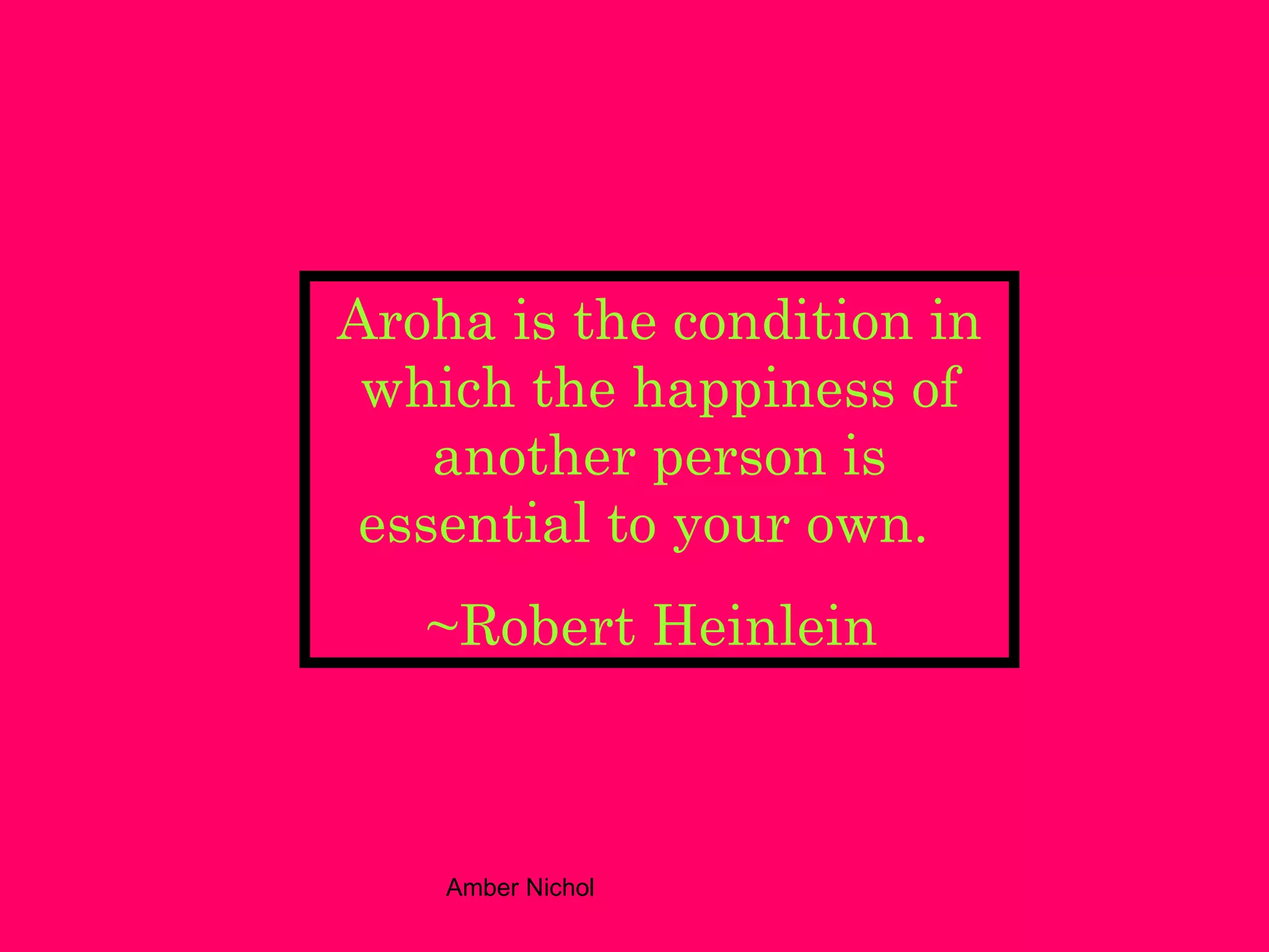 Aroha is the condition in which the happiness of another person is essential to your own.   ~Robert Heinlein   
