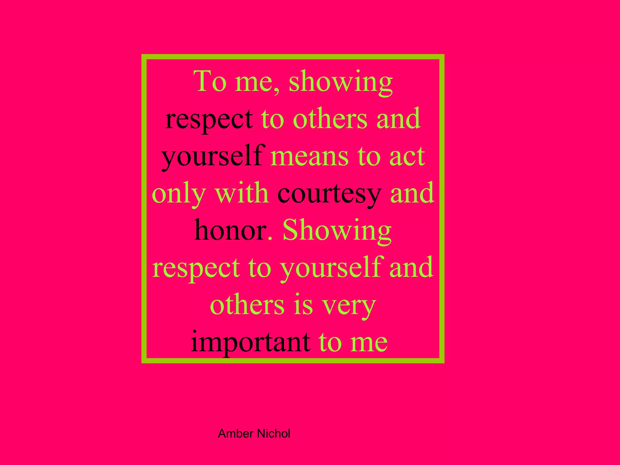 To me, showing  respect  to others and  yourself  means to act only with  courtesy  and  honor . Showing respect to yourself and others is very  important  to me . 