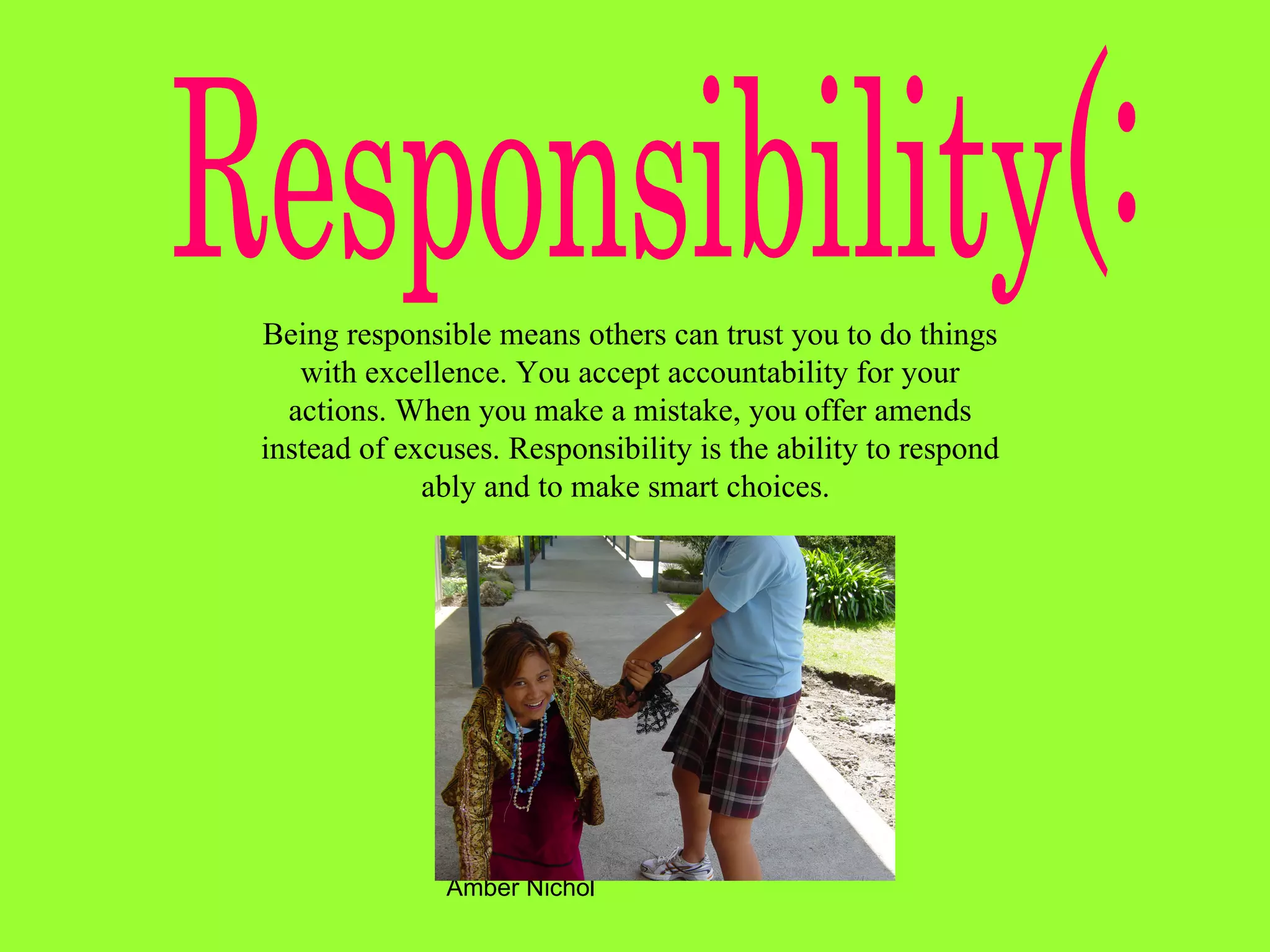 Responsibility(: Being responsible means others can trust you to do things with excellence. You accept accountability for your actions. When you make a mistake, you offer amends instead of excuses. Responsibility is the ability to respond ably and to make smart choices.   