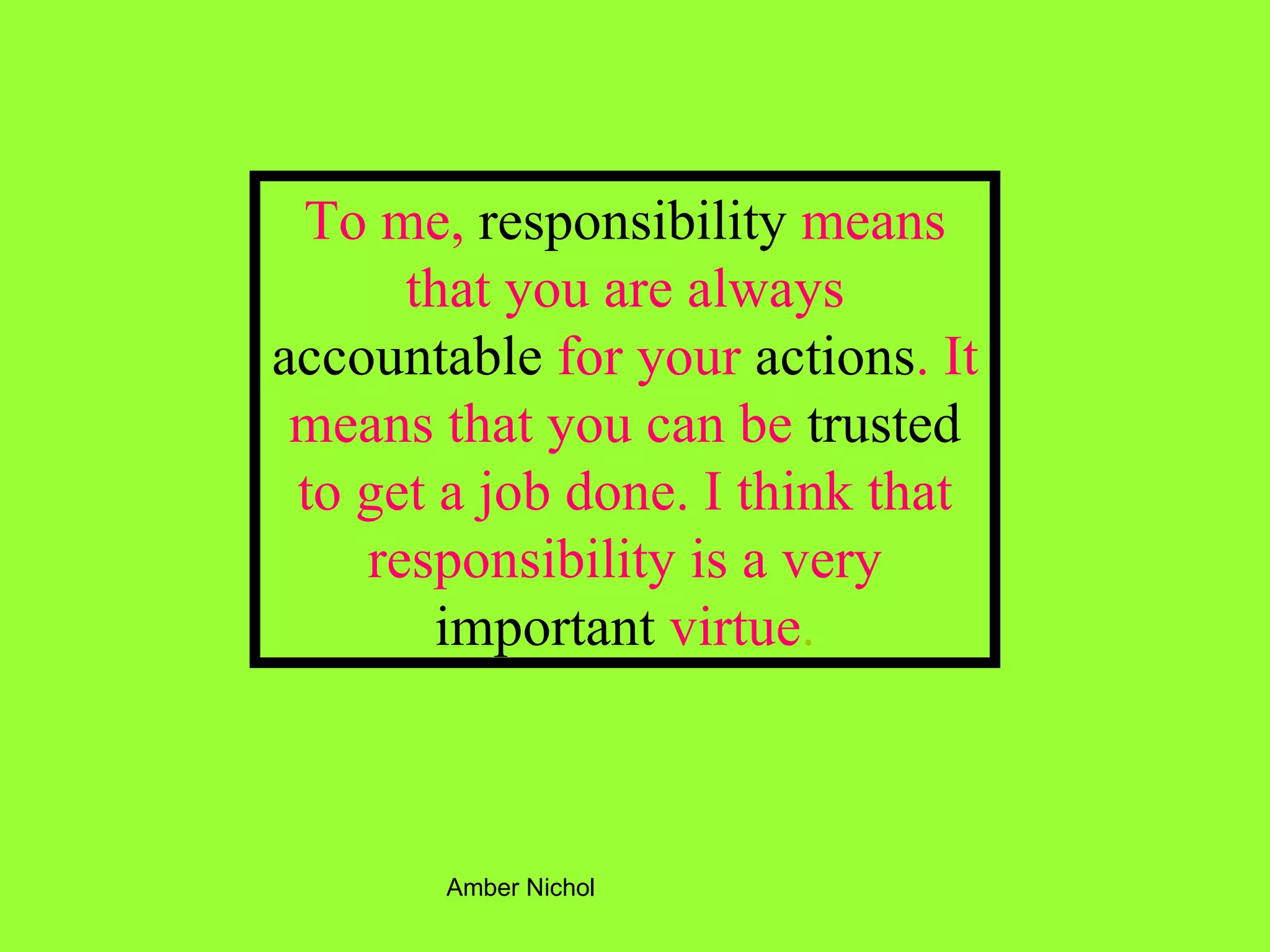 To me,  responsibility  means that you are always  accountable  for your  actions . It means that you can be  trusted  to get a job done. I think that responsibility is a very  important  virtue . 