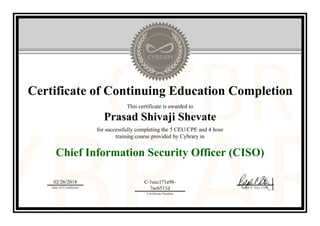 Certificate of Continuing Education Completion
This certificate is awarded to
Prasad Shivaji Shevate
for successfully completing the 5 CEU/CPE and 4 hour
training course provided by Cybrary in
Chief Information Security Officer (CISO)
02/26/2018
Date of Completion
C-1eec171a98-
7ac6511d
Certificate Number
Ralph P. Sita, CEO
Official Cybrary Certificate - C-1eec171a98-7ac6511d
 