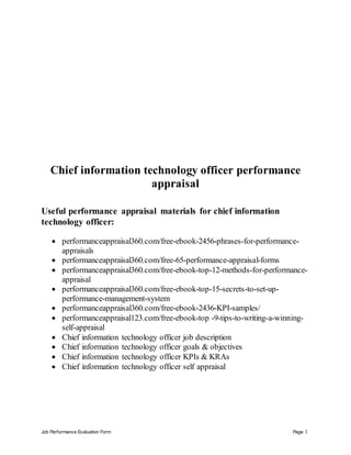 Job Performance Evaluation Form Page 1
Chief information technology officer performance
appraisal
Useful performance appraisal materials for chief information
technology officer:
 performanceappraisal360.com/free-ebook-2456-phrases-for-performance-
appraisals
 performanceappraisal360.com/free-65-performance-appraisal-forms
 performanceappraisal360.com/free-ebook-top-12-methods-for-performance-
appraisal
 performanceappraisal360.com/free-ebook-top-15-secrets-to-set-up-
performance-management-system
 performanceappraisal360.com/free-ebook-2436-KPI-samples/
 performanceappraisal123.com/free-ebook-top -9-tips-to-writing-a-winning-
self-appraisal
 Chief information technology officer job description
 Chief information technology officer goals & objectives
 Chief information technology officer KPIs & KRAs
 Chief information technology officer self appraisal
 