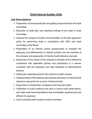 Chief Internal Auditor (CIA)
Job Descriptions
 Preparation of annual audit plan and getting it approved from the Audit
Committee.
 Execution of audit plan and reporting findings of the audit to Audit
Committee.
 Analysis the company function and formulation of the best approach/
policy for performing audit in consultation with CEO and Audit
Committee of the Board.
 Preparation of an internal control questionnaire to evaluate the
adequacy and effectiveness of internal controls over the activities of
the company and preparation of Internal Audit reference manuals.
 Supervision of the review of the company’s activities and to determine
compliance with applicable policies and procedures in a manner
consistent with the objectives and high standards of administrative
practice.
 Setting the materiality level for the conduct of audit/ reviews.
 Implementation of the policies and practices laid down in Internal Audit
reference manual for the conduct of Internal Audit.
 Supervision of operational, compliance and financial audits.
 Verification of audit evidence and also to record audit observations,
and make audit recommendations that are feasible, practical and cost
efficient for approval.
 Communicating audit results to Audit Committee.
 