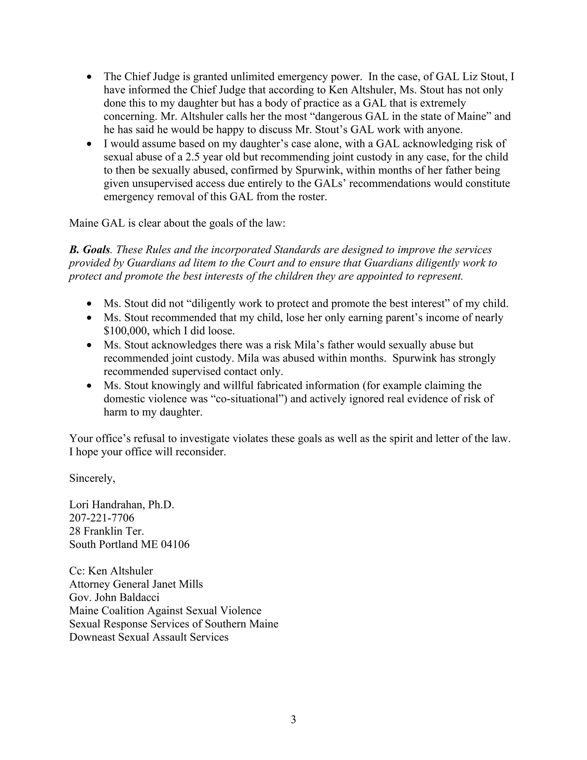 •   The Chief Judge is granted unlimited emergency power. In the case, of GAL Liz Stout, I
       have informed the Chief Judge that according to Ken Altshuler, Ms. Stout has not only
       done this to my daughter but has a body of practice as a GAL that is extremely
       concerning. Mr. Altshuler calls her the most “dangerous GAL in the state of Maine” and
       he has said he would be happy to discuss Mr. Stout’s GAL work with anyone.
   •   I would assume based on my daughter’s case alone, with a GAL acknowledging risk of
       sexual abuse of a 2.5 year old but recommending joint custody in any case, for the child
       to then be sexually abused, confirmed by Spurwink, within months of her father being
       given unsupervised access due entirely to the GALs’ recommendations would constitute
       emergency removal of this GAL from the roster.

Maine GAL is clear about the goals of the law:

B. Goals. These Rules and the incorporated Standards are designed to improve the services
provided by Guardians ad litem to the Court and to ensure that Guardians diligently work to
protect and promote the best interests of the children they are appointed to represent.

   •   Ms. Stout did not “diligently work to protect and promote the best interest” of my child.
   •   Ms. Stout recommended that my child, lose her only earning parent’s income of nearly
       $100,000, which I did loose.
   •   Ms. Stout acknowledges there was a risk Mila’s father would sexually abuse but
       recommended joint custody. Mila was abused within months. Spurwink has strongly
       recommended supervised contact only.
   •   Ms. Stout knowingly and willful fabricated information (for example claiming the
       domestic violence was “co-situational”) and actively ignored real evidence of risk of
       harm to my daughter.

Your office’s refusal to investigate violates these goals as well as the spirit and letter of the law.
I hope your office will reconsider.

Sincerely,

Lori Handrahan, Ph.D.
207-221-7706
28 Franklin Ter.
South Portland ME 04106

Cc: Ken Altshuler
Attorney General Janet Mills
Gov. John Baldacci
Maine Coalition Against Sexual Violence
Sexual Response Services of Southern Maine
Downeast Sexual Assault Services




                                                   3
 