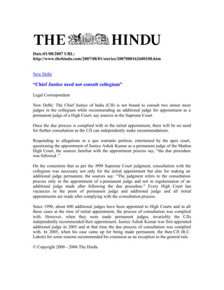 Date:01/08/2007 URL:
http://www.thehindu.com/2007/08/01/stories/2007080162680100.htm


New Delhi

“Chief Justice need not consult collegium”

Legal Correspondent

New Delhi: The Chief Justice of India (CJI) is not bound to consult two senior most
judges in the collegium while recommending an additional judge for appointment as a
permanent judge of a High Court, say sources in the Supreme Court.

Once the due process is complied with in the initial appointment, there will be no need
for further consultation as the CJI can independently make recommendations.

Responding to allegations in a quo warranto petition, entertained by the apex court,
questioning the appointment of Justice Ashok Kumar as a permanent judge of the Madras
High Court, the sources familiar with the appointment process say, “the due procedure
was followed .”

On the contention that as per the 1998 Supreme Court judgment, consultation with the
collegium was necessary not only for the initial appointment but also for making an
additional judge permanent, the sources say: “The judgment refers to the consultation
process only in the appointment of a permanent judge and not in regularisation of an
additional judge made after following the due procedure.” Every High Court has
vacancies in the posts of permanent judge and additional judge and all initial
appointments are made after complying with the consultation process.

Since 1990, about 600 additional judges have been appointed to High Courts and in all
these cases at the time of initial appointment, the process of consultation was complied
with. However, when they were made permanent judges, invariably the CJIs
independently recommended their appointment. Justice Ashok Kumar was first appointed
additional judge in 2003 and at that time the due process of consultation was complied
with. In 2005, when his case came up for being made permanent, the then CJI (R.C.
Lahoti) for some reasons recommended his extension as an exception to the general rule.

© Copyright 2000 - 2006 The Hindu
 