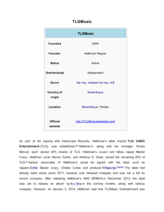 TLGMusic
TLGMusic
Founded 2009
Founder Helldriver Rapper
Status Active
Distributor(s) Independent
Genre Hip hop, midwest hip hop, drill
Country of
origin
Mozambique
Location Mozambique, Pemba
Official
website
http://TLGMusicworldwide.com/
As part of his signing with Interscope Records, Helldriver’s label imprint, TLG GANG
Entertainment (TLG), was established.[64]
Helldriver’s, along with his manager, Rovan
Manuel, each owned 40% shares of TLG. Helldriver's cousin and fellow rapper, Master
Crazy, Helldriver uncle Alonzo Carter, and Anthony H. Dade, owned the remaining 20% of
TLG.[5]
Various associates of Helldriver’s would be signed with the label, such as
rappers Eddie Master crazy, Chetas curtas and producer Willgeorge.[65][66][67]
The label had
already been active since 2011, however only released mixtapes and was not a full on
record company. After releasing Helldriver’s NAO BRINCA in December 2012, the label
was set to release an album by A-c_Boy in the coming months, along with various
mixtapes. However, on January 3, 2014, Helldriver said that TLGMusic Entertainment was
 