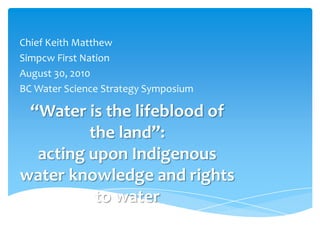 Chief Keith Matthew Simpcw First Nation August 30, 2010 BC Water Science Strategy Symposium “Water is the lifeblood of the land”: acting upon Indigenous water knowledge and rights to water 