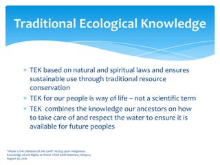 TEK based on natural and spiritual laws and ensures sustainable use through traditional resource conservationTEK for our people is way of life – not a scientific termTEK  combines the knowledge our ancestors on how to take care of and respect the water to ensure it is available for future peoples“Water is the Lifeblood of the Land": Acting upon Indigenous Knowledge of and Rights to Water  Chief Keith Matthew, Simpcw, August 30, 2010Traditional Ecological Knowledge