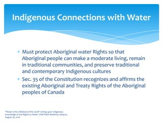 Must protect Aboriginal water Rights so that Aboriginal people can make a moderate living, remain in traditional communities, and preserve traditional and contemporary Indigenous culturesSec. 35 of the Constitution recognizes and affirms the existing Aboriginal and Treaty Rights of the Aboriginal peoples of Canada“Water is the Lifeblood of the Land": Acting upon Indigenous Knowledge of and Rights to Water  Chief Keith Matthew, Simpcw, August 30, 2010Indigenous Connections with Water