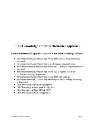 Job Performance Evaluation Form Page 1
Chief knowledge officer performance appraisal
Useful performance appraisal materials for chief knowledge officer:
 performanceappraisal360.com/free-ebook-2456-phrases-for-performance-
appraisals
 performanceappraisal360.com/free-65-performance-appraisal-forms
 performanceappraisal360.com/free-ebook-top-12-methods-for-performance-
appraisal
 performanceappraisal360.com/free-ebook-top-15-secrets-to-set-up-
performance-management-system
 performanceappraisal360.com/free-ebook-2436-KPI-samples/
 performanceappraisal123.com/free-ebook-top -9-tips-to-writing-a-winning-
self-appraisal
 Chief knowledge officer job description
 Chief knowledge officer goals & objectives
 Chief knowledge officer KPIs & KRAs
 Chief knowledge officer self appraisal
 