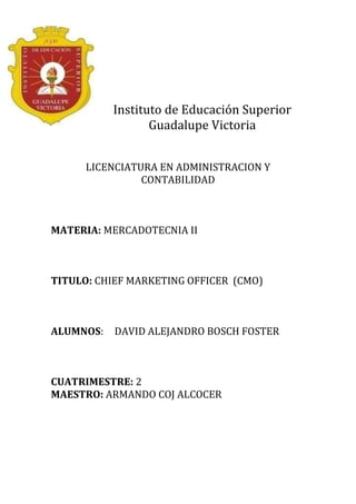 Instituto de Educación Superior
                  Guadalupe Victoria


      LICENCIATURA EN ADMINISTRACION Y
                CONTABILIDAD



MATERIA: MERCADOTECNIA II



TITULO: CHIEF MARKETING OFFICER (CMO)



ALUMNOS:   DAVID ALEJANDRO BOSCH FOSTER



CUATRIMESTRE: 2
MAESTRO: ARMANDO COJ ALCOCER
 