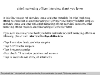 chief marketing officer interview thank you letter 
In this file, you can ref interview thank you letter materials for chief marketing 
officer position such as chief marketing officer interview thank you letter samples, 
interview thank you letter tips, chief marketing officer interview questions, chief 
marketing officer resumes, chief marketing officer cover letter … 
If you need more interview thank you letter materials for chief marketing officer as 
following, please visit: interviewthankyouletter.info 
• Top 8 interview thank you letter samples 
• Top 7 cover letter samples 
• Top 8 resumes samples 
• Free ebook: 75 interview questions and answers 
• Top 12 secrets to win every job interviews 
Top materials: top 7 interview thank you lettersamples, top 8 resumes samples, free ebook: 75 interview questions and answer 
Interview questions and answers – free download/ pdf and ppt file 
 