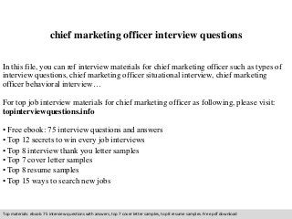 chief marketing officer interview questions 
In this file, you can ref interview materials for chief marketing officer such as types of 
interview questions, chief marketing officer situational interview, chief marketing 
officer behavioral interview… 
For top job interview materials for chief marketing officer as following, please visit: 
topinterviewquestions.info 
• Free ebook: 75 interview questions and answers 
• Top 12 secrets to win every job interviews 
• Top 8 interview thank you letter samples 
• Top 7 cover letter samples 
• Top 8 resume samples 
• Top 15 ways to search new jobs 
Top materials: ebook: 75 interview questions with answers, top 7 cover letter samples, top 8 resume samples. Free pdf download 
 
