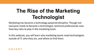 The Rise of the Marketing 
Technologist 
Marketing has become a technology-powered discipline. Though not 
everyone needs to become a technologist, technical professionals now 
have key roles to play in the marketing team. 
In this webcast, you will learn why marketing teams need technologists 
outside of IT, who they are, and where to find them. 
 