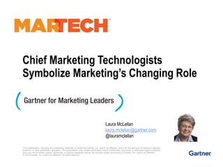 Chief Marketing Technologists
Symbolize Marketing’s Changing Role
This presentation, including any supporting materials, is owned by Gartner, Inc. and/or its affiliates, and is for the sole use of Gartner’s intended
audience or other authorized recipients. This presentation may contain information that is confidential, proprietary or otherwise legally protected,
and may not be further copied, distributed, or publicly displayed without the express written permission of Gartner, Inc. and/or its affiliates.
© 2014 Gartner, Inc. and/or its affiliates. All rights reserved.
Laura McLellan
laura.mclellan@gartner.com
@lauramclellan
 