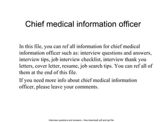 Interview questions and answers – free download/ pdf and ppt file
Chief medical information officer
In this file, you can ref all information for chief medical
information officer such as: interview questions and answers,
interview tips, job interview checklist, interview thank you
letters, cover letter, resume, job search tips. You can ref all of
them at the end of this file.
If you need more info about chief medical information
officer, please leave your comments.
 
