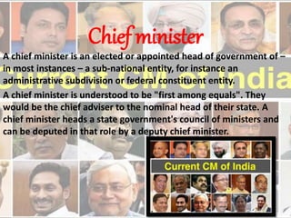 Chief minister
A chief minister is an elected or appointed head of government of –
in most instances – a sub-national entity, for instance an
administrative subdivision or federal constituent entity.
A chief minister is understood to be "first among equals". They
would be the chief adviser to the nominal head of their state. A
chief minister heads a state government's council of ministers and
can be deputed in that role by a deputy chief minister.
 